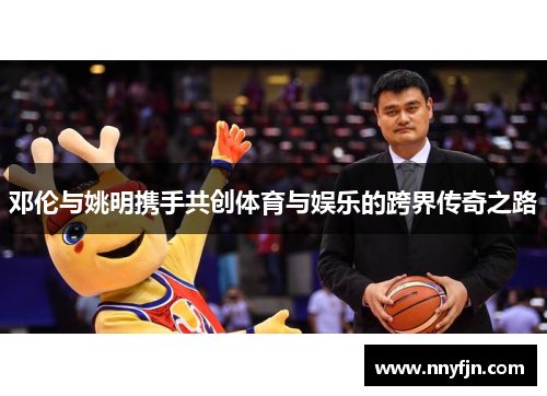 邓伦与姚明携手共创体育与娱乐的跨界传奇之路