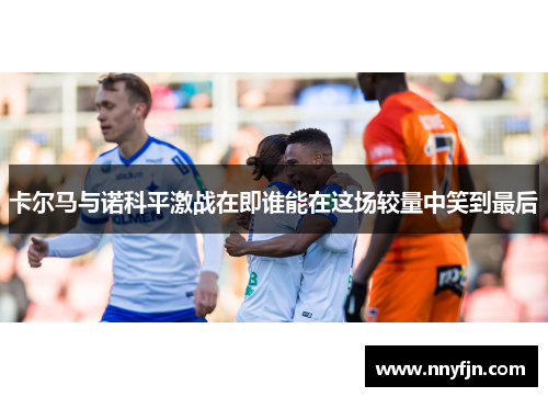 卡尔马与诺科平激战在即谁能在这场较量中笑到最后
